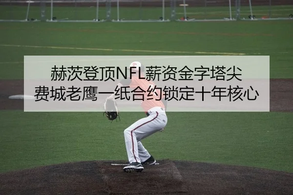 赫茨登顶NFL薪资金字塔尖 费城老鹰一纸合约锁定十年核心
